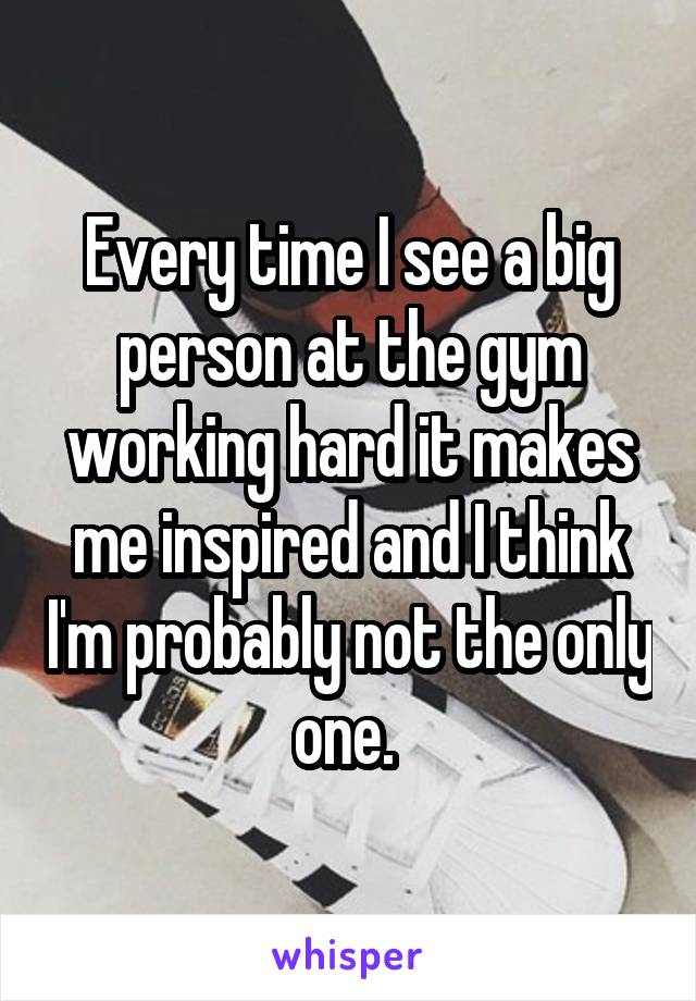 Every time I see a big person at the gym working hard it makes me inspired and I think I'm probably not the only one. 