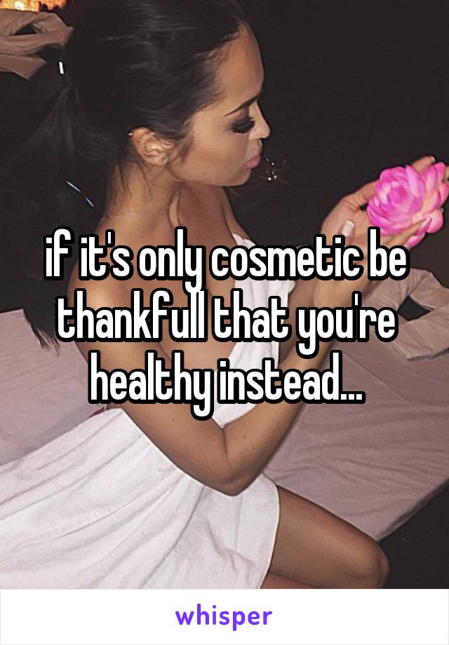 if it's only cosmetic be thankfull that you're healthy instead...