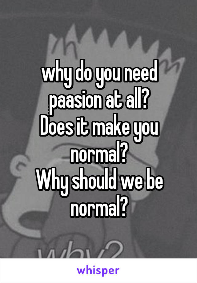 why do you need paasion at all?
Does it make you normal?
Why should we be normal?