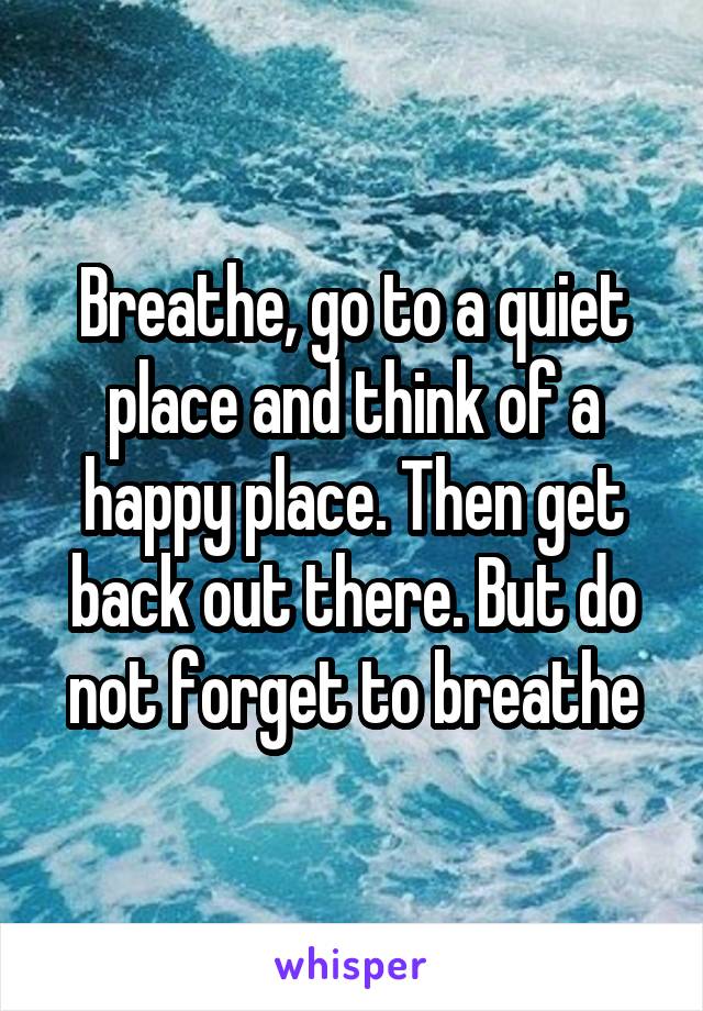 Breathe, go to a quiet place and think of a happy place. Then get back out there. But do not forget to breathe