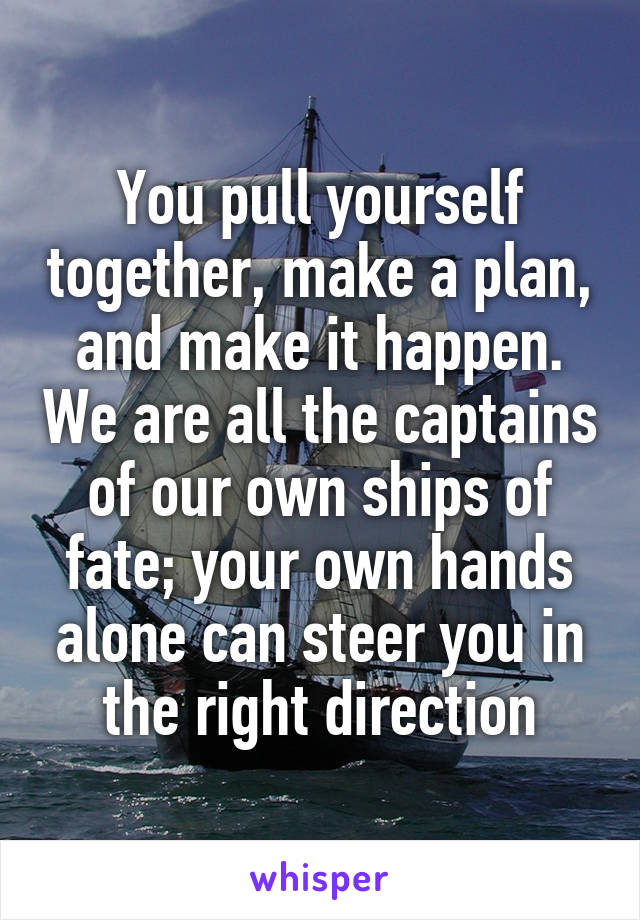 You pull yourself together, make a plan, and make it happen. We are all the captains of our own ships of fate; your own hands alone can steer you in the right direction