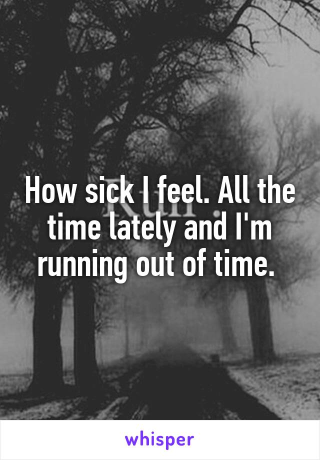 How sick I feel. All the time lately and I'm running out of time. 
