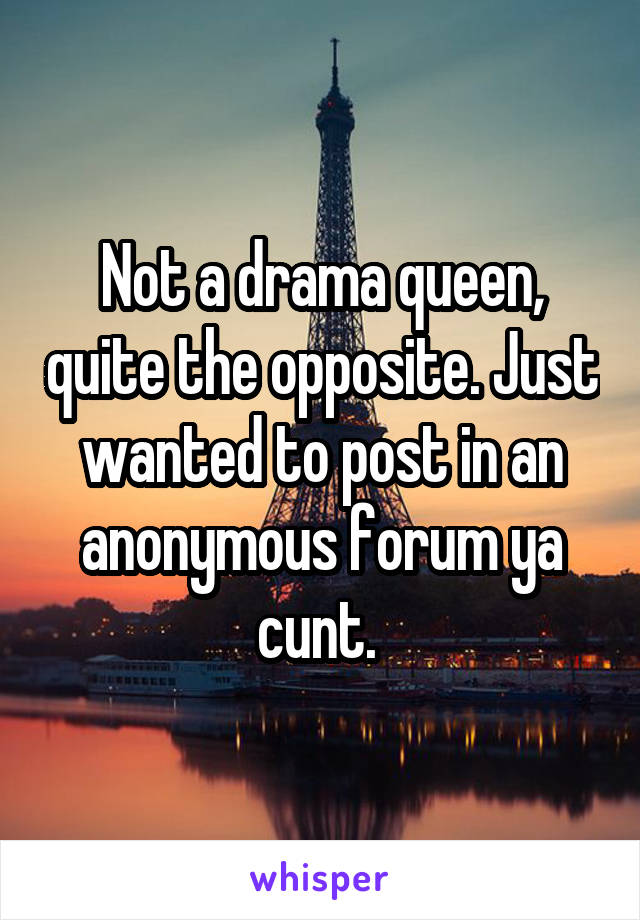 Not a drama queen, quite the opposite. Just wanted to post in an anonymous forum ya cunt. 