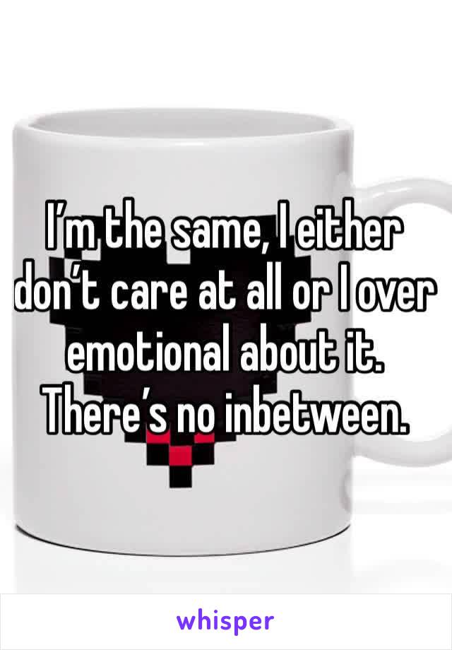 I’m the same, I either don’t care at all or I over emotional about it. There’s no inbetween.