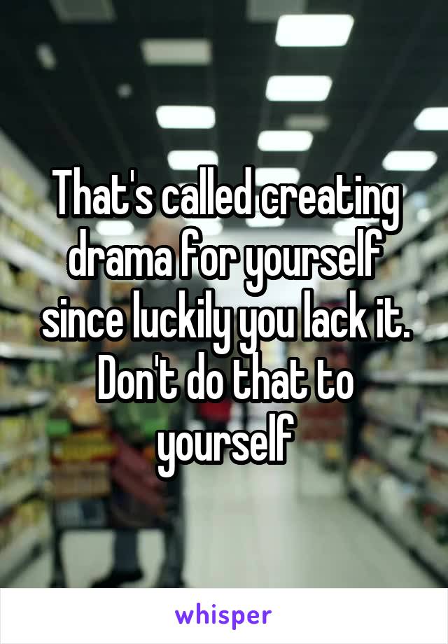 That's called creating drama for yourself since luckily you lack it. Don't do that to yourself