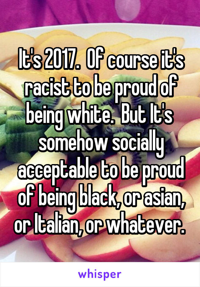 It's 2017.  Of course it's racist to be proud of being white.  But It's  somehow socially acceptable to be proud of being black, or asian, or Italian, or whatever. 