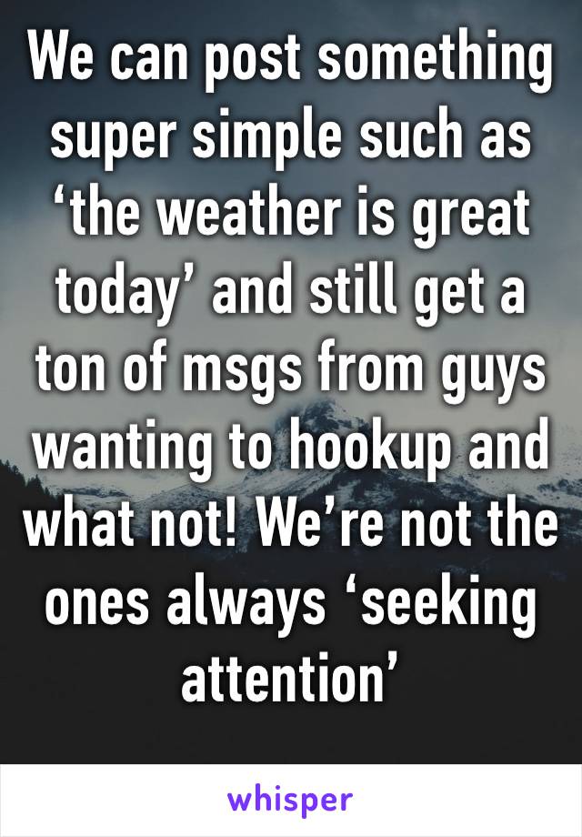 We can post something super simple such as ‘the weather is great today’ and still get a ton of msgs from guys wanting to hookup and what not! We’re not the ones always ‘seeking attention’