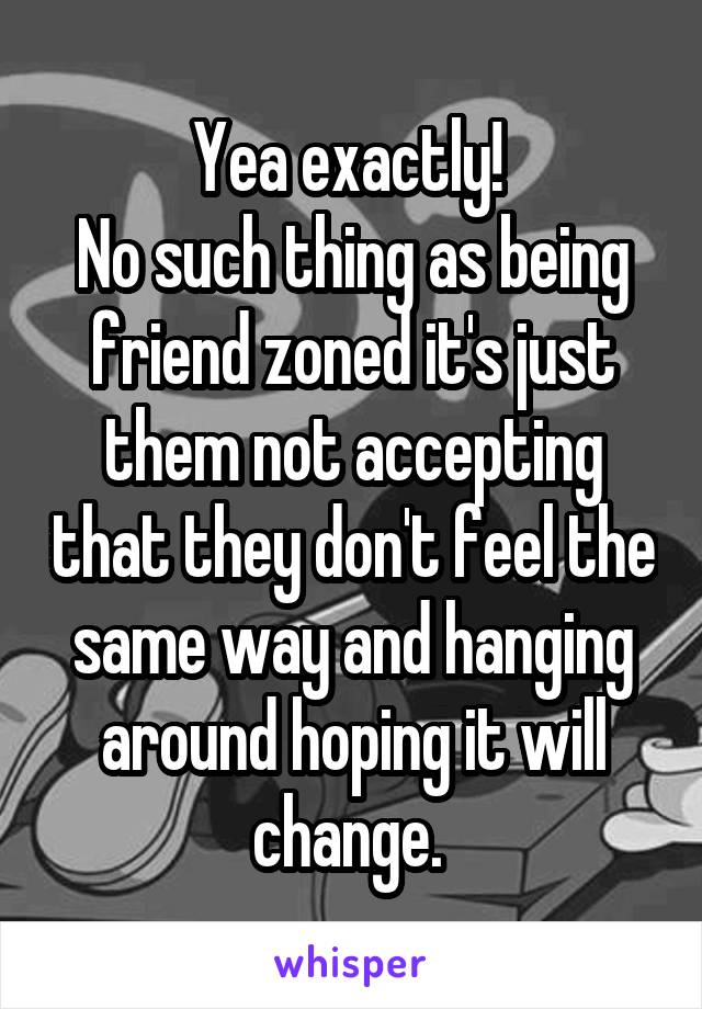 Yea exactly! 
No such thing as being friend zoned it's just them not accepting that they don't feel the same way and hanging around hoping it will change. 