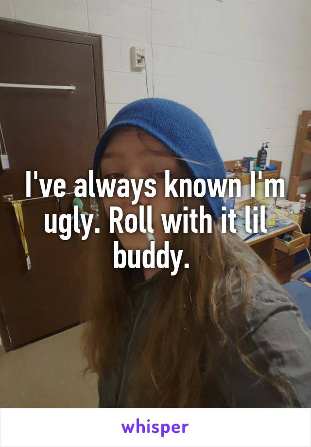 I've always known I'm ugly. Roll with it lil buddy. 