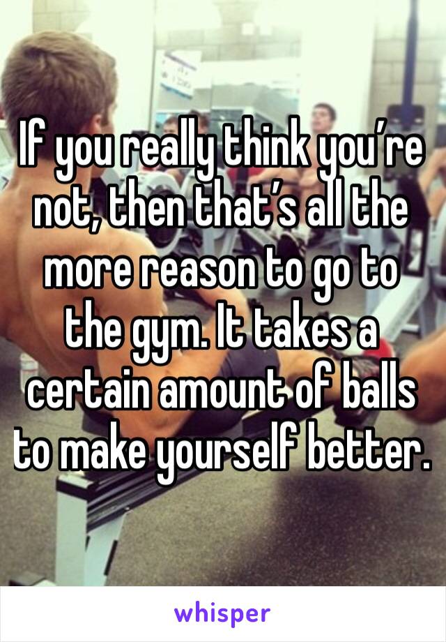 If you really think you’re not, then that’s all the more reason to go to the gym. It takes a certain amount of balls to make yourself better.