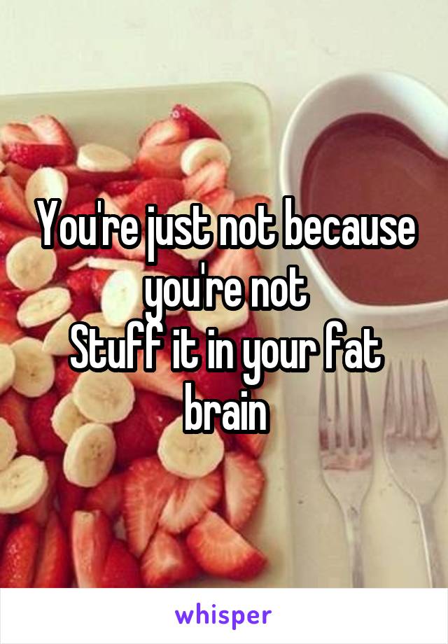 You're just not because you're not
Stuff it in your fat brain