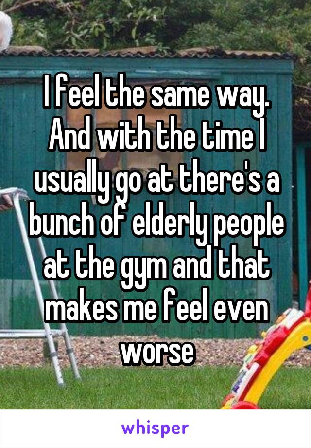 I feel the same way. And with the time I usually go at there's a bunch of elderly people at the gym and that makes me feel even worse