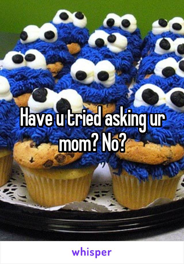 Have u tried asking ur mom? No?