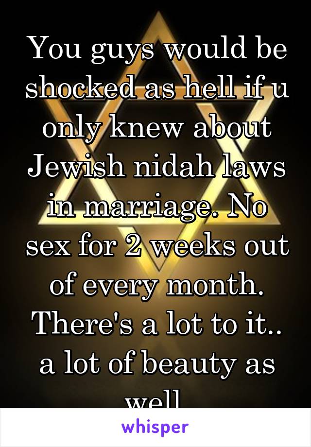 You guys would be shocked as hell if u only knew about Jewish nidah laws in marriage. No sex for 2 weeks out of every month. There's a lot to it.. a lot of beauty as well.