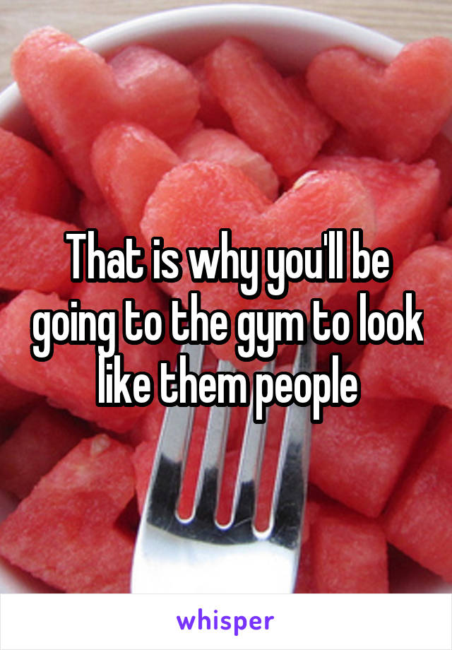 That is why you'll be going to the gym to look like them people