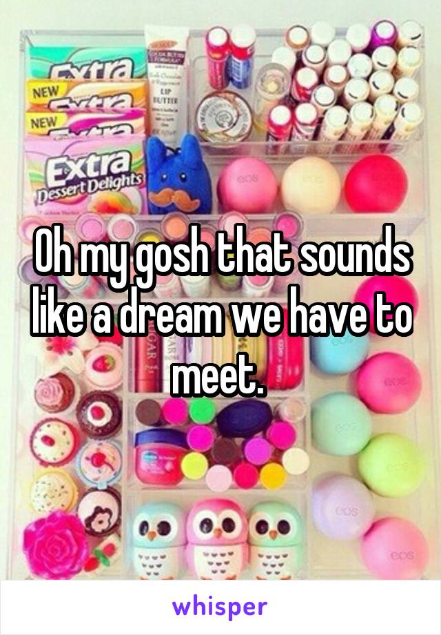 Oh my gosh that sounds like a dream we have to meet. 