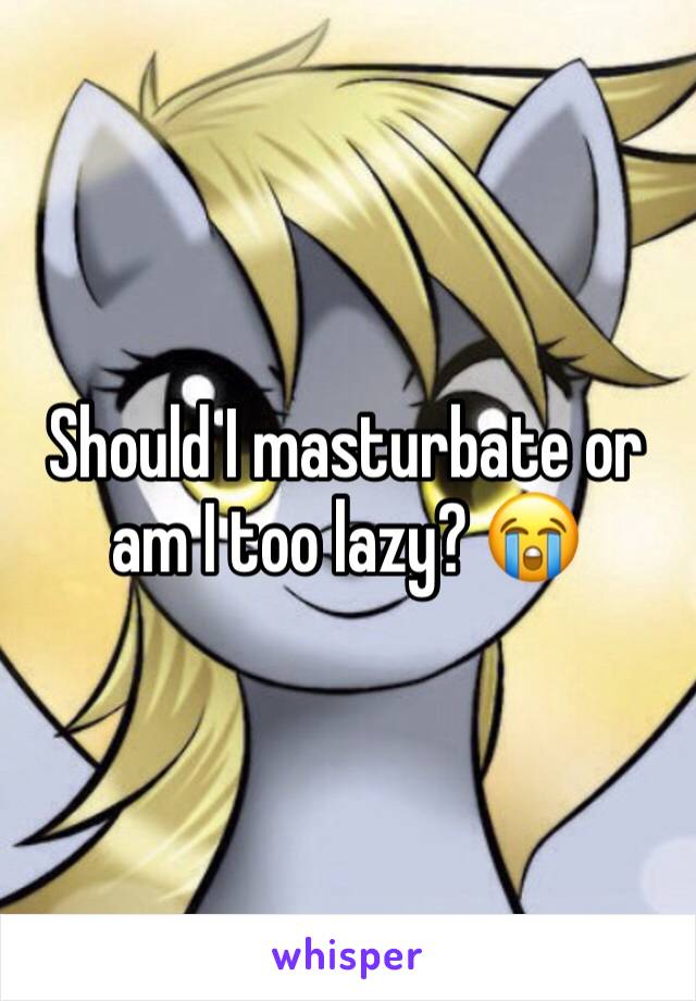 Should I masturbate or am I too lazy? 😭
