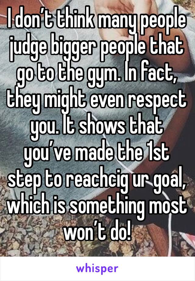 I don’t think many people judge bigger people that go to the gym. In fact, they might even respect you. It shows that you’ve made the 1st step to reachcig ur goal, which is something most won’t do!