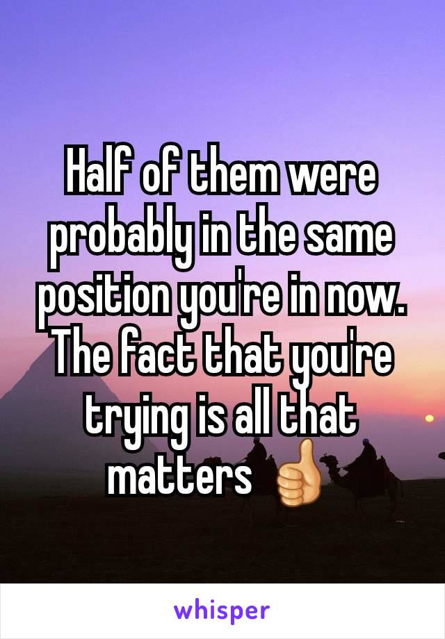 Half of them were probably in the same position you're in now. The fact that you're trying is all that matters 👍