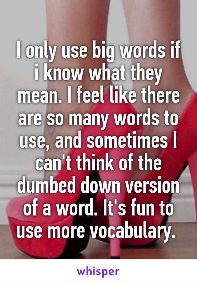 I only use big words if i know what they mean. I feel like there are so many words to use, and sometimes I can't think of the dumbed down version of a word. It's fun to use more vocabulary. 