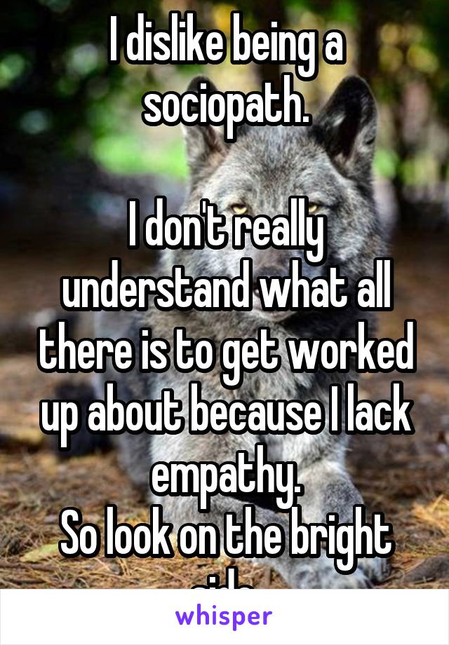I dislike being a sociopath.

I don't really understand what all there is to get worked up about because I lack empathy.
So look on the bright side.