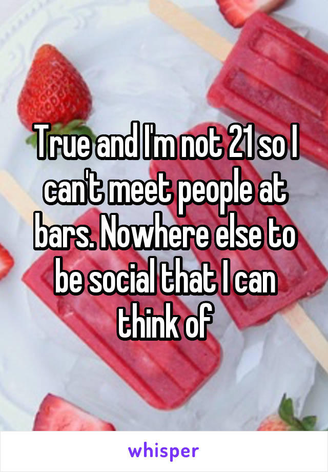 True and I'm not 21 so I can't meet people at bars. Nowhere else to be social that I can think of