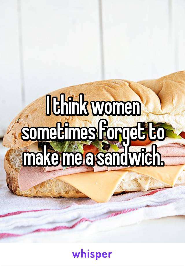 I think women sometimes forget to make me a sandwich.