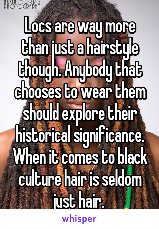 Locs are way more than just a hairstyle though. Anybody that chooses to wear them should explore their historical significance. When it comes to black culture hair is seldom just hair. 