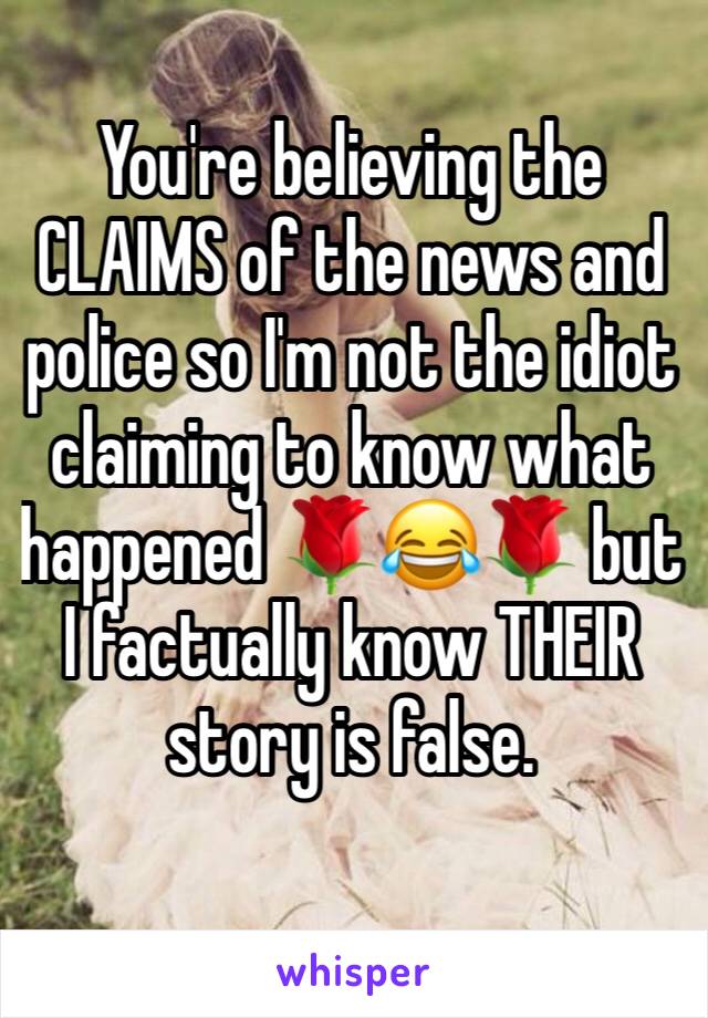 You're believing the CLAIMS of the news and police so I'm not the idiot claiming to know what happened 🌹😂🌹 but I factually know THEIR story is false. 