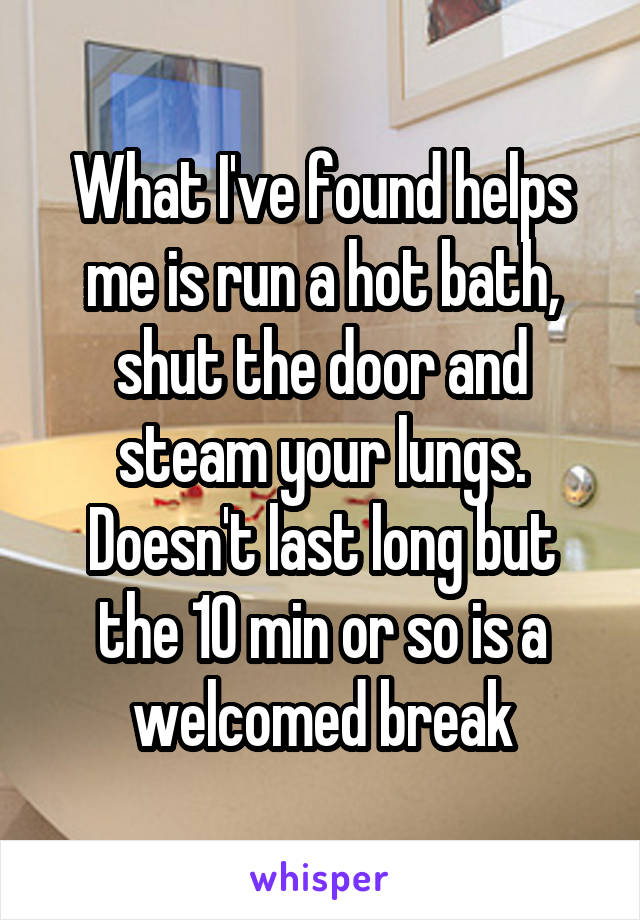 What I've found helps me is run a hot bath, shut the door and steam your lungs. Doesn't last long but the 10 min or so is a welcomed break