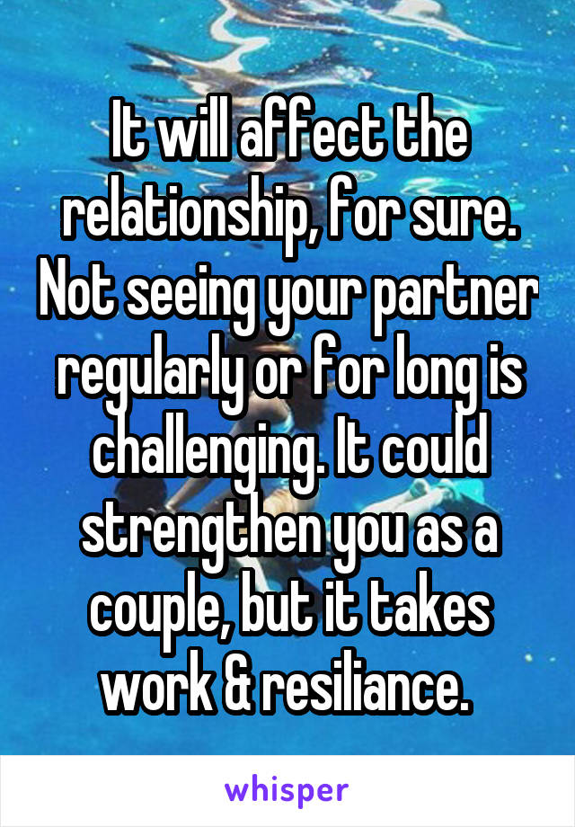 It will affect the relationship, for sure. Not seeing your partner regularly or for long is challenging. It could strengthen you as a couple, but it takes work & resiliance. 