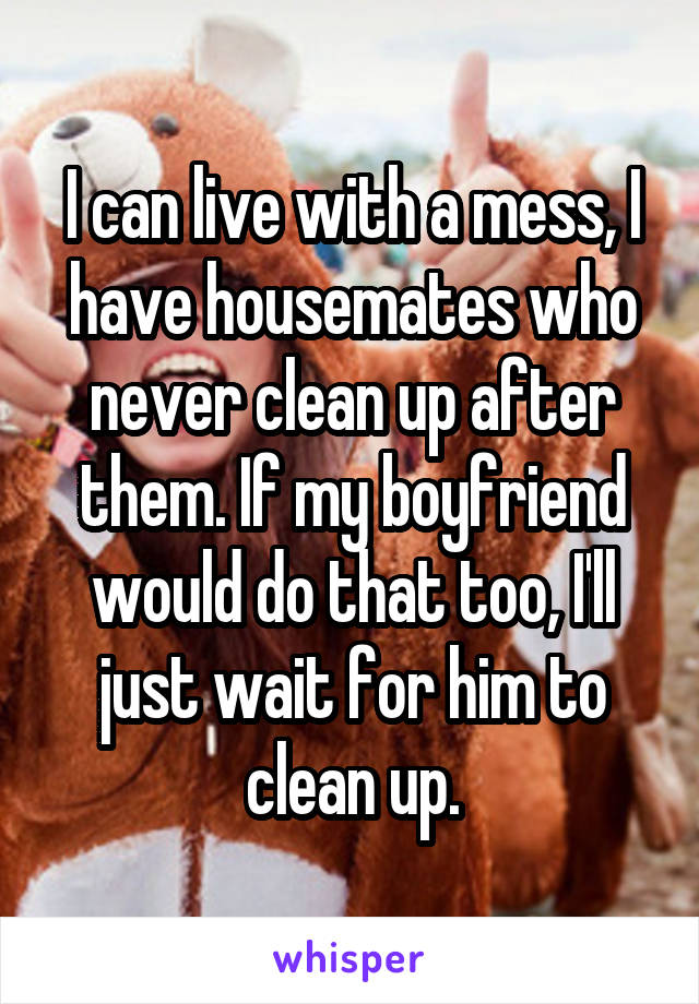 I can live with a mess, I have housemates who never clean up after them. If my boyfriend would do that too, I'll just wait for him to clean up.