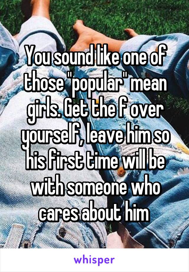 You sound like one of those "popular" mean girls. Get the f over yourself, leave him so his first time will be with someone who cares about him 