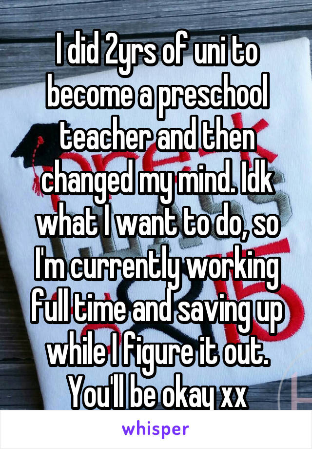 I did 2yrs of uni to become a preschool teacher and then changed my mind. Idk what I want to do, so I'm currently working full time and saving up while I figure it out. You'll be okay xx