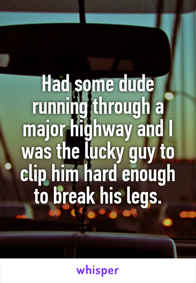 Had some dude running through a major highway and I was the lucky guy to clip him hard enough to break his legs.