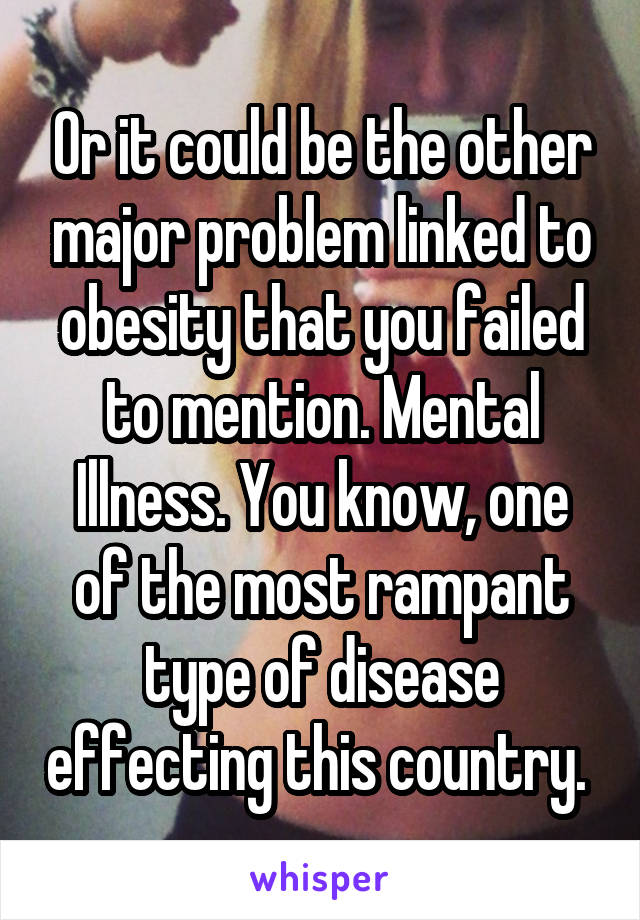 Or it could be the other major problem linked to obesity that you failed to mention. Mental Illness. You know, one of the most rampant type of disease effecting this country. 