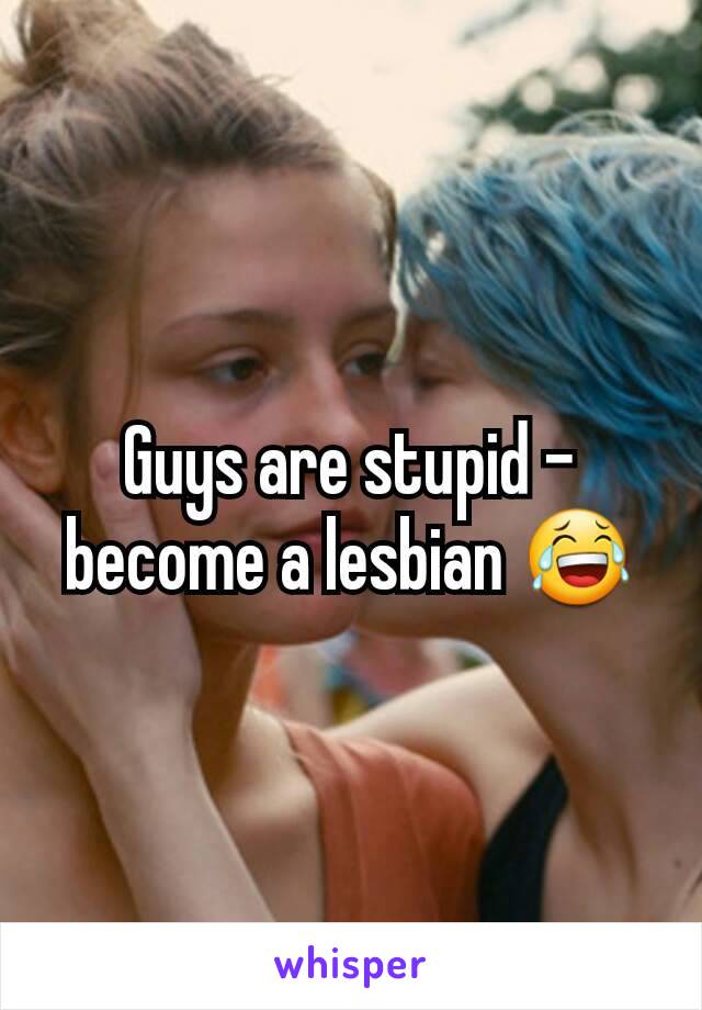 Guys are stupid - become a lesbian 😂