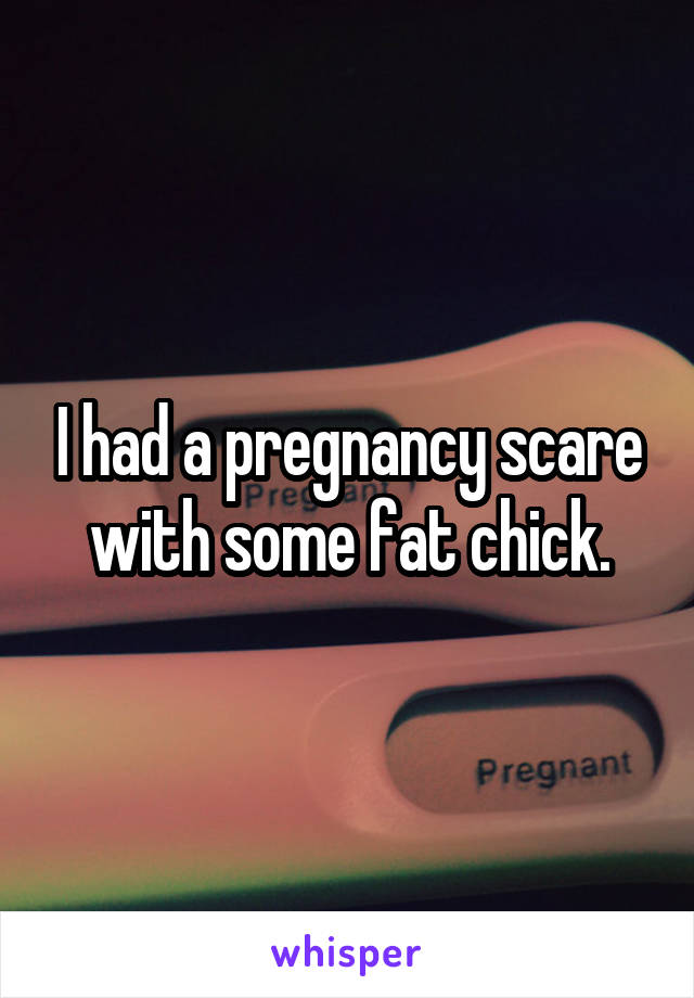 I had a pregnancy scare with some fat chick.