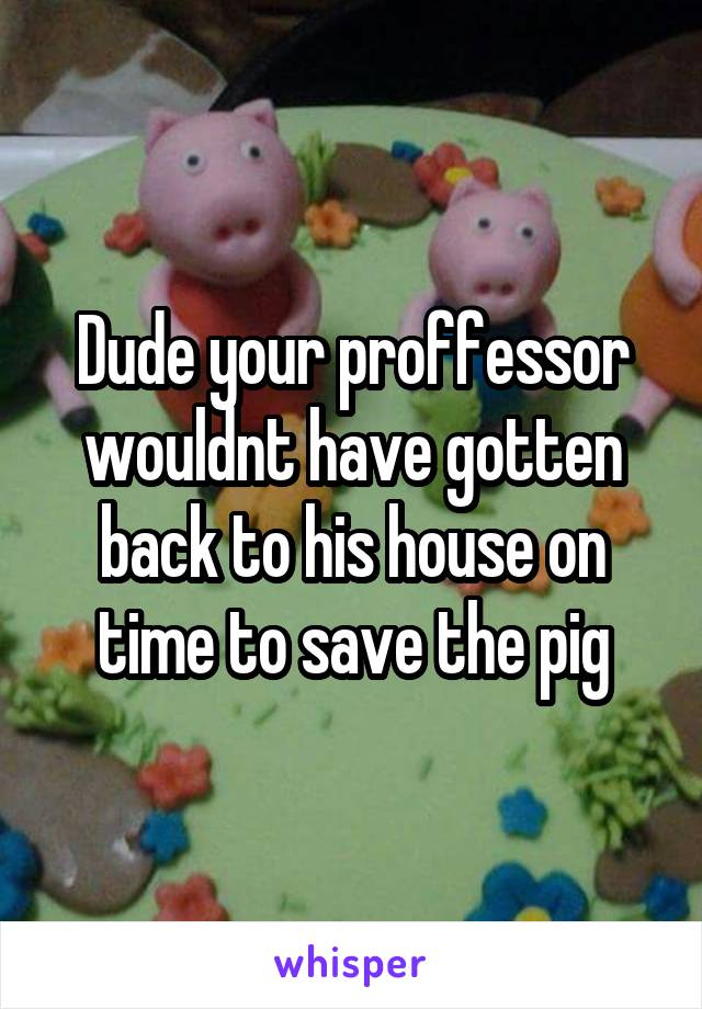 Dude your proffessor wouldnt have gotten back to his house on time to save the pig