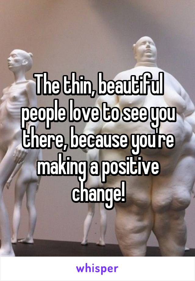 The thin, beautiful people love to see you there, because you're making a positive change!