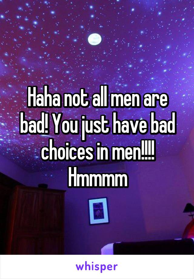 Haha not all men are bad! You just have bad choices in men!!!! Hmmmm