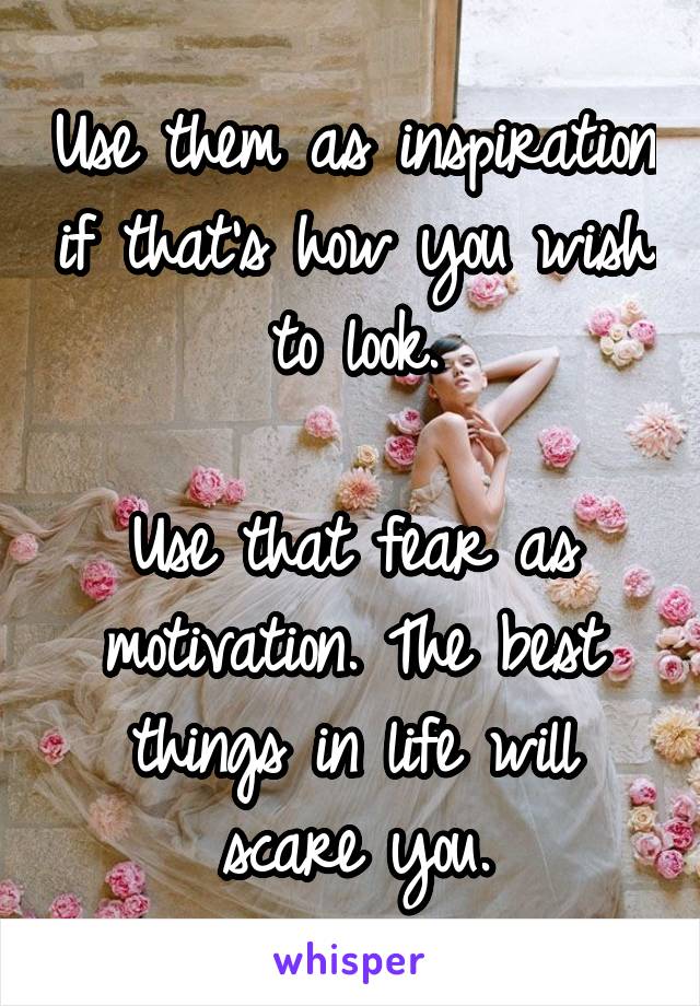 Use them as inspiration if that's how you wish to look.

Use that fear as motivation. The best things in life will scare you.