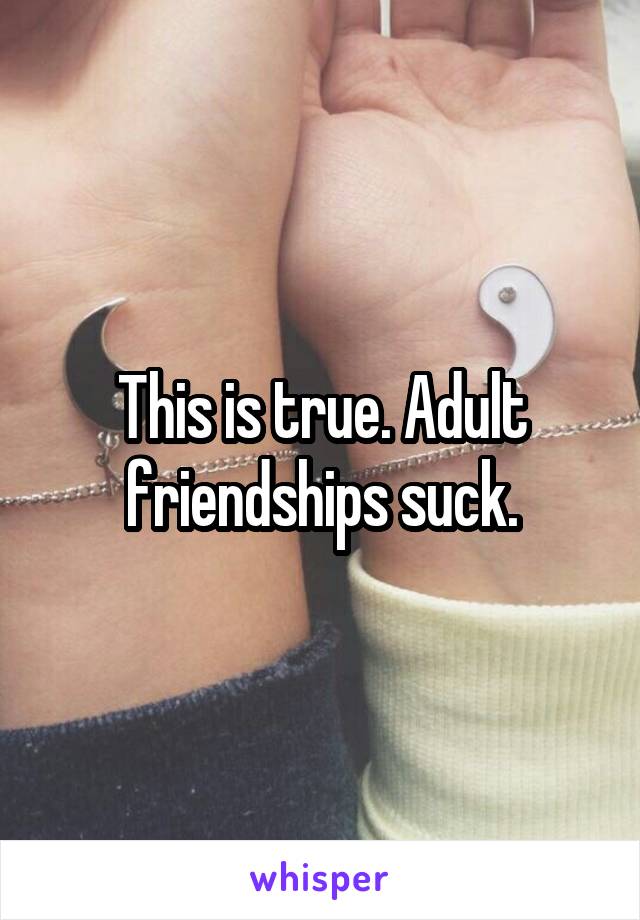 This is true. Adult friendships suck.