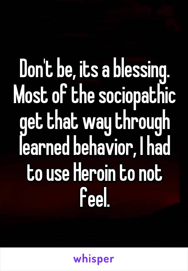 Don't be, its a blessing. Most of the sociopathic get that way through learned behavior, I had to use Heroin to not feel.