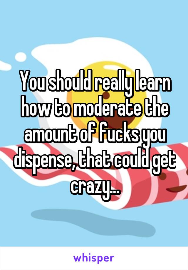 You should really learn how to moderate the amount of fucks you dispense, that could get crazy...