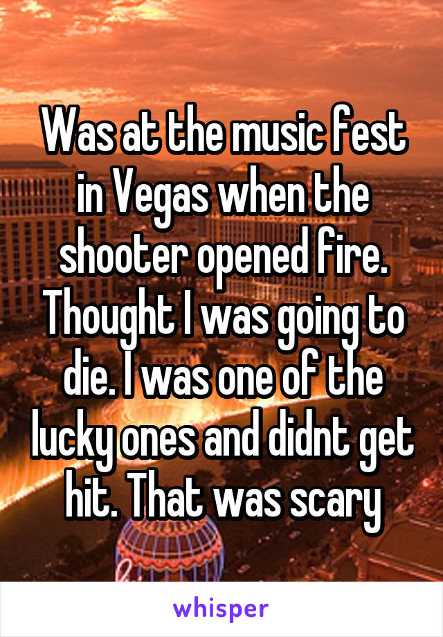 Was at the music fest in Vegas when the shooter opened fire. Thought I was going to die. I was one of the lucky ones and didnt get hit. That was scary