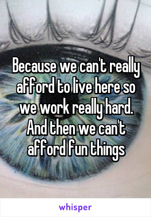 Because we can't really afford to live here so we work really hard. And then we can't afford fun things