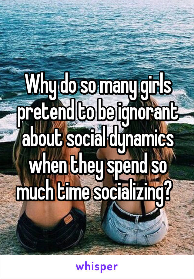 Why do so many girls pretend to be ignorant about social dynamics when they spend so much time socializing?  