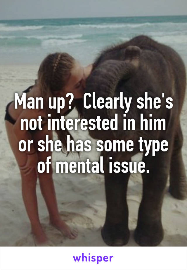 Man up?  Clearly she's not interested in him or she has some type of mental issue.