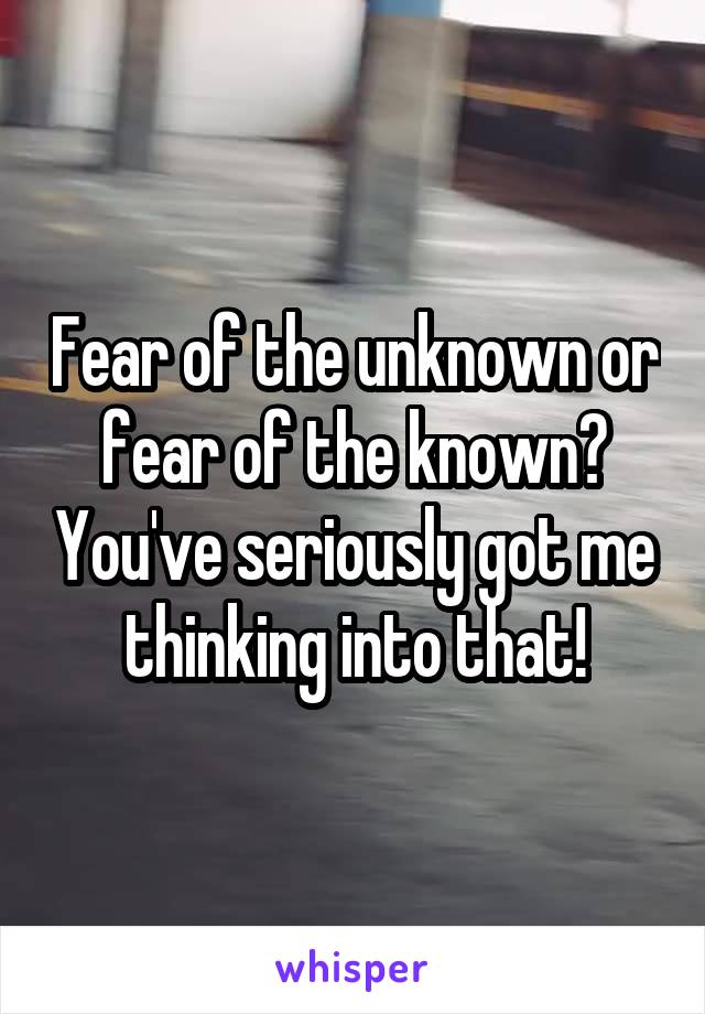 Fear of the unknown or fear of the known? You've seriously got me thinking into that!